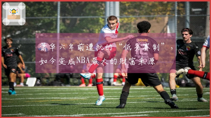 萧华六年前遭批的“低劣赛制”，如今变成NBA最大的财富来源
