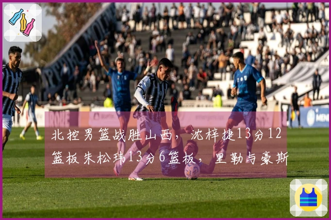 北控男篮战胜山西，沈梓捷13分12篮板朱松玮13分6篮板，里勒与豪斯表现出色