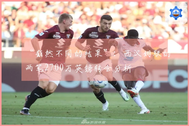 “截然不同的结果”：西汉姆联的两笔2700万英镑转会分析