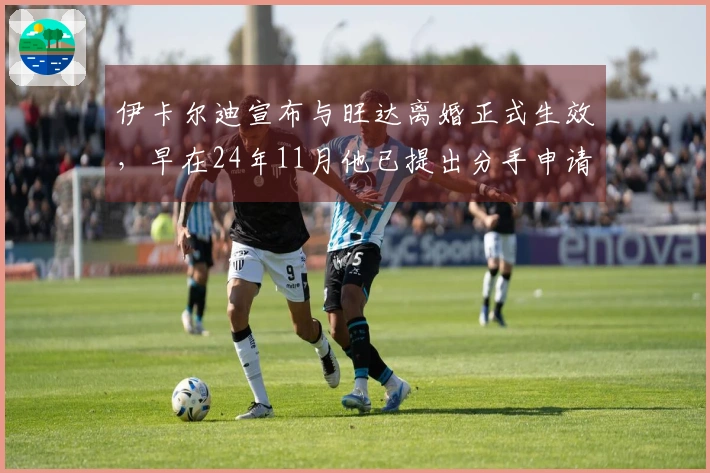伊卡尔迪宣布与旺达离婚正式生效，早在24年11月他已提出分手申请