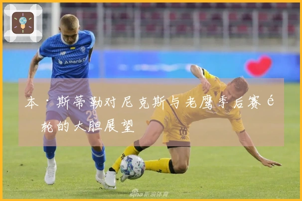 本·斯蒂勒对尼克斯与老鹰季后赛首轮的大胆展望
