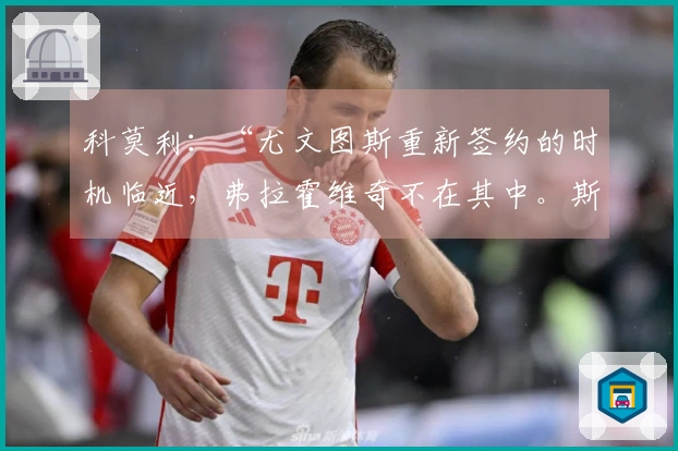 科莫利：“尤文图斯重新签约的时机临近，弗拉霍维奇不在其中。斯帕莱蒂的作用与转会市场的欧冠影响”