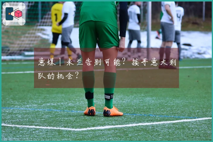 意媒丨米兰告别可能？接手意大利队的机会？