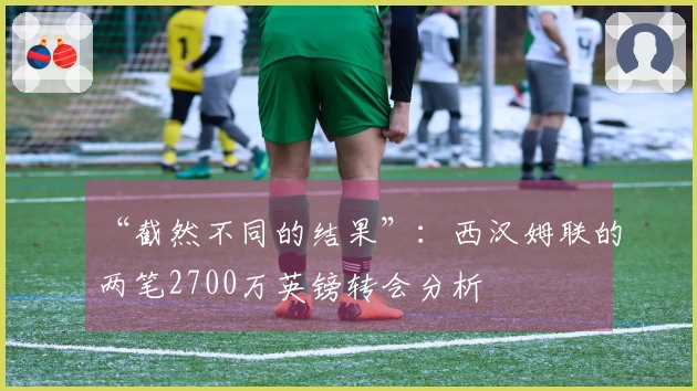 “截然不同的结果”：西汉姆联的两笔2700万英镑转会分析