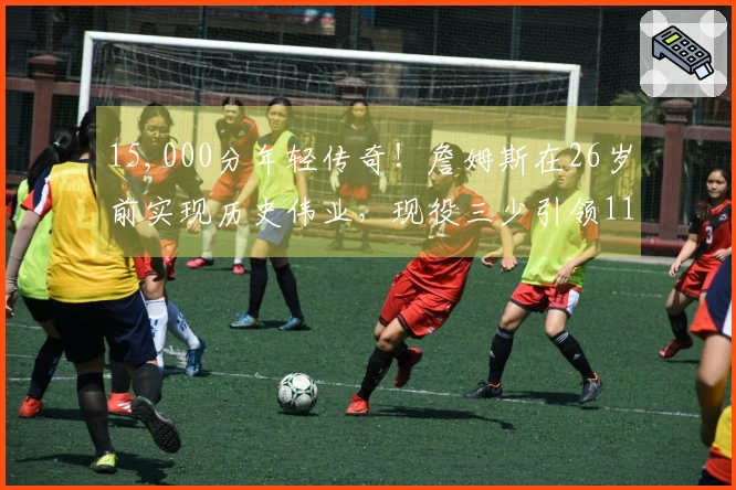 15,000分年轻传奇！詹姆斯在26岁前实现历史伟业，现役三少引领11人榜单