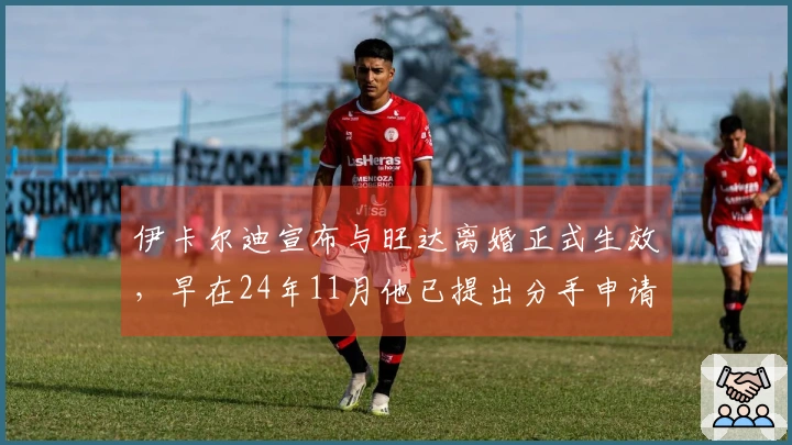 伊卡尔迪宣布与旺达离婚正式生效，早在24年11月他已提出分手申请