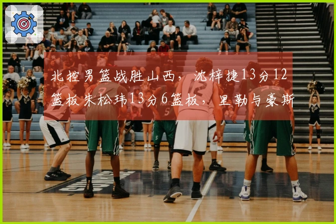 北控男篮战胜山西，沈梓捷13分12篮板朱松玮13分6篮板，里勒与豪斯表现出色