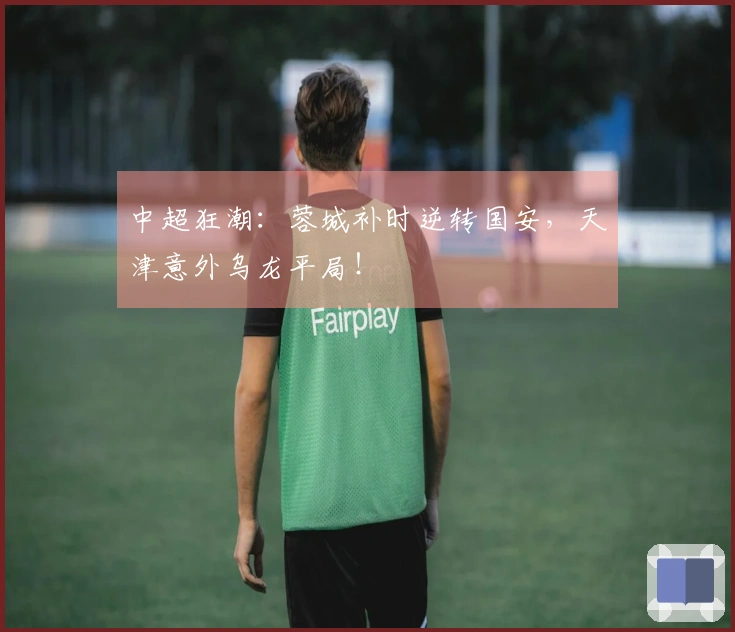 中超狂潮：蓉城补时逆转国安，天津意外乌龙平局！