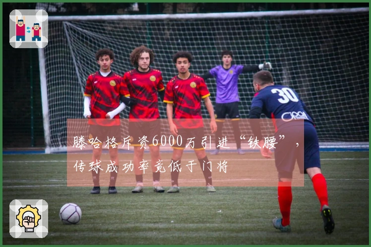 滕哈格斥资6000万引进“铁腰”，传球成功率竟低于门将