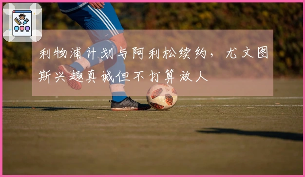 利物浦计划与阿利松续约，尤文图斯兴趣真诚但不打算放人