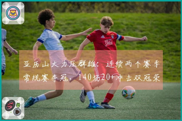 亚历山大力压群雄：连续两个赛季常规赛夺冠，140场20+冲击双冠荣耀