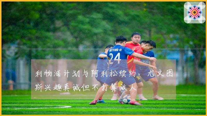 利物浦计划与阿利松续约，尤文图斯兴趣真诚但不打算放人