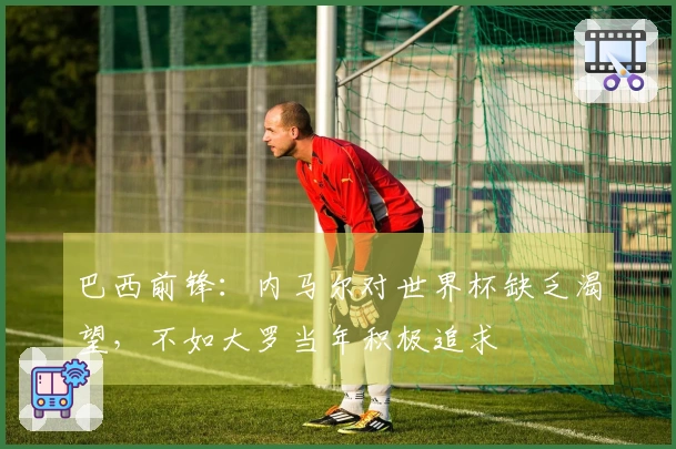 巴西前锋：内马尔对世界杯缺乏渴望，不如大罗当年积极追求