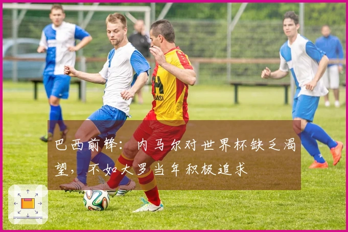巴西前锋：内马尔对世界杯缺乏渴望，不如大罗当年积极追求