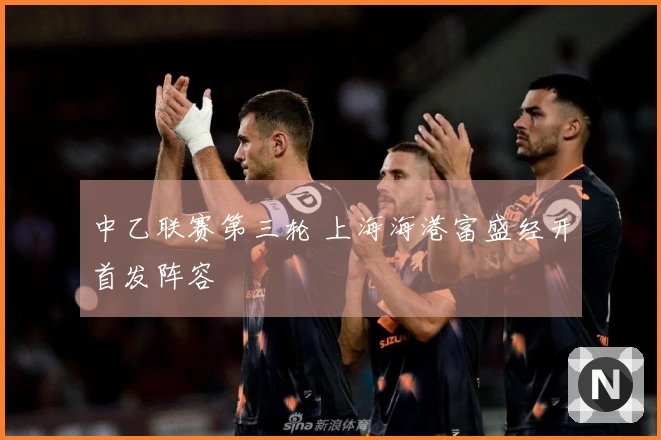 中乙联赛第三轮 上海海港富盛经开首发阵容