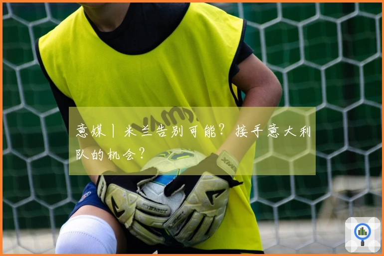 意媒丨米兰告别可能？接手意大利队的机会？